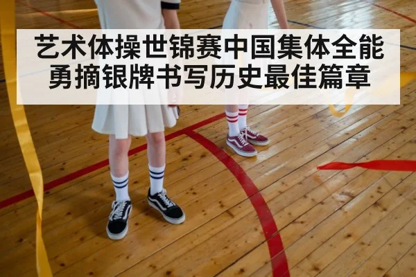 艺术体操世锦赛中国集体全能勇摘银牌书写历史最佳篇章