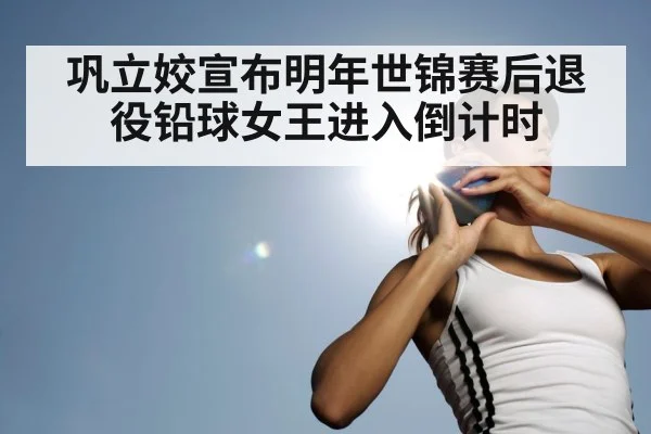 巩立姣宣布明年世锦赛后退役铅球女王进入倒计时