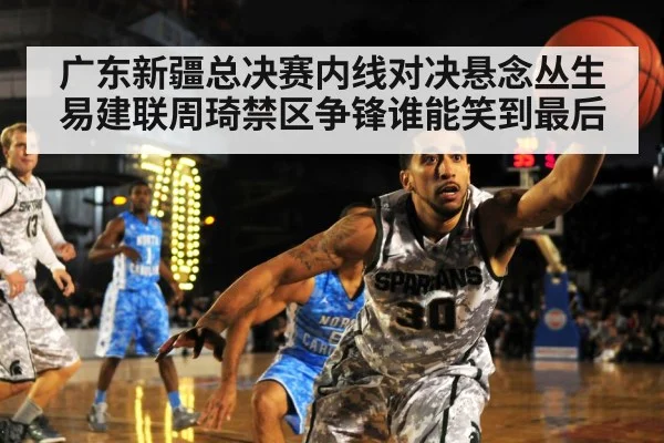 广东新疆总决赛内线对决悬念丛生 易建联周琦禁区争锋谁能笑到最后