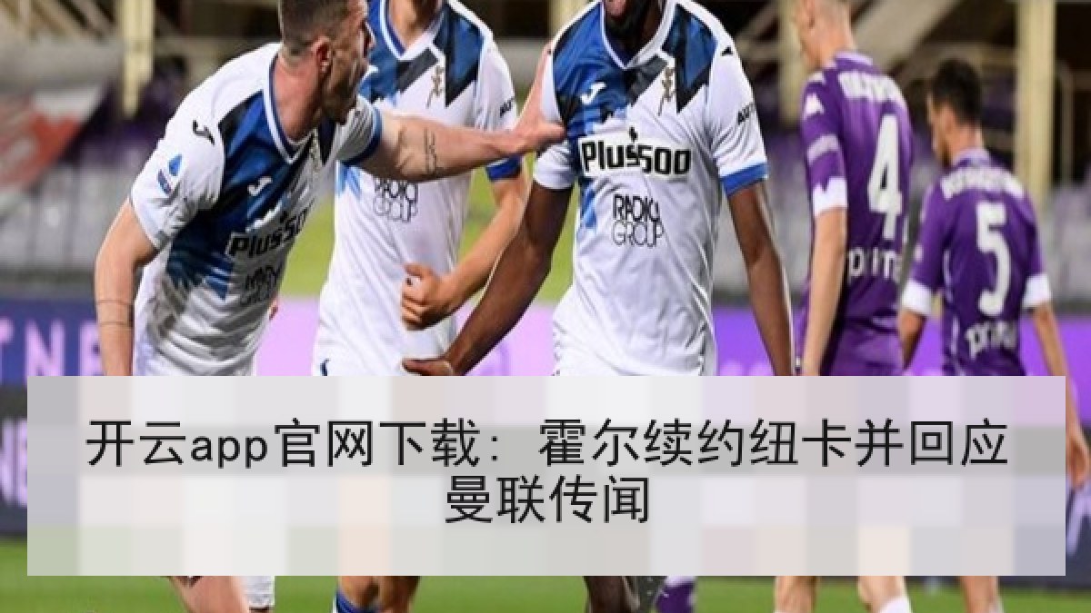 开云app官网下载: 霍尔续约纽卡并回应曼联传闻